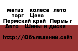 матиз 4 колеса. лето. торг › Цена ­ 7 500 - Пермский край, Пермь г. Авто » Шины и диски   